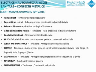 ELECTRICE C AUTOMATIZARI ACCES
SANITARE C CONFECTII METALICE
CLIENTI MAJORI AUTOMATIC TOP GATES

? Pestan Plast C Timisoara : Hala depozitare
? Curent Grup C Arad : Subantreprenor constructii industrial si civile
? Primaria Timisoara : Gradina zoologica Timisoara
? Girod Semnalizare rutiera C Timisoara : Hala productie indicatoare rutiere
? Capitoliu Construct C Timisoara : Constructii civile
? KESZ C Odorheiul Secuiesc : Antreprenor general constructii industriale
? WERK MB CONSTRUCT C Timisoara : Antreprenor constructii civile
? CORTEZ C Timisoara : Antreprenor general constructii industriale si civile Hala Diego (C.
   Sagului), Hala Frigoglas (Parta)
? CASAMBIENT C Timisoara : Antreprenor general constructii industriale si civile
? TIF GROUP C Arad : Antreprenor general
? EUROSTRUCTUR C Timisoara : Constructii industriale
 
