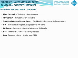 ELECTRICE C AUTOMATIZARI ACCES
SANITARE C CONFECTII METALICE
CLIENTI MAJORI AUTOMATIC TOP GATES

? Elma Electronic C Timisoara : Hala productie
? TDV Consult C Timisoara : Parc industrial
? Transilvania General Import Export ( Fruti-Fresh) C Timisoara : Hala depozitare
? C+C C Timisoara : Hala productie preparate din carne
? Brithouse C Timisoara : Hipermarket articole de bricolaj
? Hella Electronics C Timisoara : Hala productie
? Lazar Company C Deva : Service auto OPEL
 