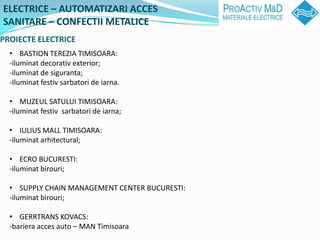 ELECTRICE C AUTOMATIZARI ACCES
SANITARE C CONFECTII METALICE
PROIECTE ELECTRICE
  ? BASTION TEREZIA TIMISOARA:
  -iluminat decorativ exterior;
  -iluminat de siguranta;
  -Iluminat festiv sarbatori de iarna.

  ? MUZEUL SATULUI TIMISOARA:
  -iluminat festiv sarbatori de iarna;

  ? IULIUS MALL TIMISOARA:
  -iluminat arhitectural;

  ? ECRO BUCURESTI:
  -iluminat birouri;

  ? SUPPLY CHAIN MANAGEMENT CENTER BUCURESTI:
  -iluminat birouri;

  ? GERRTRANS KOVACS:
  -bariera acces auto C MAN Timisoara
 