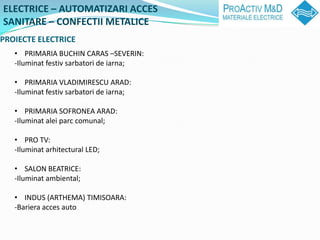 ELECTRICE C AUTOMATIZARI ACCES
SANITARE C CONFECTII METALICE
PROIECTE ELECTRICE
   ? PRIMARIA BUCHIN CARAS CSEVERIN:
   -Iluminat festiv sarbatori de iarna;

   ? PRIMARIA VLADIMIRESCU ARAD:
   -Iluminat festiv sarbatori de iarna;

   ? PRIMARIA SOFRONEA ARAD:
   -Iluminat alei parc comunal;

   ? PRO TV:
   -Iluminat arhitectural LED;

   ? SALON BEATRICE:
   -Iluminat ambiental;

   ? INDUS (ARTHEMA) TIMISOARA:
   -Bariera acces auto
 