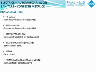 ELECTRICE C AUTOMATIZARI ACCES
SANITARE C CONFECTII METALICE
PROIECTE ELECTRICE
  ? PF SUMA:
  -Iluminat ambiental bloc locuinte;

  ? STARSHINERS:
  -Iluminat ambiental decorativ LED;

  ? SERV REPARATII DIV:
  -Iluminat stradal LED (in desfasurare);

  ? TRANSDARA (autogara Arad):
  -Bariera acces auto;

  ? MEWI:
  -Paratrasnet;

  ? PRIMARIA MARGA CARAS-SEVERIN:
  -Iluminat festiv sarbatori iarna
 