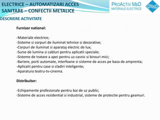 ELECTRICE C AUTOMATIZARI ACCES
SANITARE C CONFECTII METALICE
DESCRIERE ACTIVITATE

       Furnizor national:

       -Materiale electrice;
       -Sisteme si corpuri de iluminat tehnice si decorative;
       -Corpuri de iluminat si aparataj electric de lux;
       -Surse de lumina si cabluri pentru aplicatii speciale;
       -Sisteme de tratare a apei pentru uz casnic si birouri mici;
       -Bariere, porti automate, interfoane si sisteme de acces pe baza de amprenta;
       -Aplicatii pentru case si cladiri inteligente;
       -Aparatura teatru-tv-cinema.

       Distribuitor:

       -Echipamente profesionale pentru bai de uz public;
       -Sisteme de acces rezidential si industrial, sisteme de protectie pentru geamuri.
 