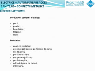 ELECTRICE C AUTOMATIZARI ACCES
SANITARE C CONFECTII METALICE
DESCRIERE ACTIVITATE

        Producator confectii metalice:

        -   porti;
        -   garduri;
        -   balustrade;
        -   leagane;
        -   scari;

        Montator:

        -   confectii metalice;
        -   automatizari pentru porti si usi de garaj;
        -   usi de garaj;
        -   porti industriale;
        -   rampe de egalizare;
        -   perdele rapide;
        -   rulouri si plase de tintari;
        -   interfoane.
 