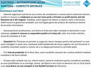 ELECTRICE C AUTOMATIZARI ACCES
SANITARE C CONFECTII METALICE
MATERIALE ELECTRICE
- Datorita organizarii sub forma unui centru de competenta in vanzari pentru domeniul electric,
suntem in masura sa colaboram cu cea mai mare parte a firmelor cu profil electric atat din
Romania cat si din Ungaria. Totodata, avem legaturi de afaceri cu Spania, Italia si Germania .
Astfel reusim sa gestionam probabil, cea mai bogata gama de produse din domeniul electric
de pe piata romaneasca.

- Avand parteneri profesionisti, unii dintre ei fiind chiar lideri mondiali in domeniile in care
activeaza, suntem in masura sa raspundem pozitiv si in timp util, celor mai multe solicitari,
oricat de complexe ar fi ele;

- Depozitul din Timisoara ne permite sa asiguram stocuri tampon pentru toti partenerii cu care
avem intelegeri in acest sens, rezolvand astfel problemele de livrari urgente, tot mai frecvente in
conditiile necesitatii noastre a tuturor de a ne adapta permanent la cerintele pietii.

- Prin hala de productie de la Peciu Nou, avem conditiile necesare de a realiza confectii metalice
complexe si de buna calitate.

- Pe baza celor relatate mai sus, clientii nostrii, carora le multumim pentru increderea acordata,
au avut posibilitatea sa se convinga practic ,de faptul ca am reusit sa devenim intr-un timp foarte
scurt unul dintre cei mai completi si mai flexibili furnizori din Romania.
 