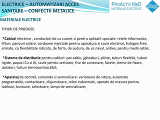 ELECTRICE C AUTOMATIZARI ACCES
SANITARE C CONFECTII METALICE
MATERIALE ELECTRICE

TIPURI DE PRODUSE:

 *Cabluri electrice , conductori de uz curent si pentru aplicatii speciale: retele informatice,
lifturi, panouri solare, cordoane injectate pentru aparatura si scule electrice, halogen free,
armate, cu flexibilitate ridicata, de forta, de sudura, de uz naval, antiex, pentru medii ostile;

 *Sisteme de distributie pentru cabluri: pat cablu, jgheaburi, plinte, tuburi flexibile, tuburi
rigide, papuci Cu si Al, scule pentru sertizare, fise de conectare, fasete, cleme de fixare,
izolatori, furtun termocontractibil;

 *Aparataj de control, comanda si semnalizare: variatoare de viteza, automate
programabile, contactoare, disjunctoare, relee industriale, aparate de masura pentru
tablouri, butoane, selectoare, lampi de semnalizare;
 