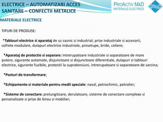 ELECTRICE C AUTOMATIZARI ACCES
SANITARE C CONFECTII METALICE
MATERIALE ELECTRICE

TIPURI DE PRODUSE:

 *Tablouri electrice si aparataj de uz casnic si industrial, prize industriale si accesorii,
cofrete modulare, dulapuri electrice industriale, presetupe, bride, coliere;

 *Aparataj de protectie si separare: intrerupatoare industriale si separatoare de mare
putere, sigurante automate, disjunctoare si disjunctoare diferentiale, dulapuri si tablouri
electrice, sigurante fuzibile, protectii la supratensiuni, intrerupatoare si separatoare de sarcina;

 *Posturi de transformare;

 *Echipamente si materiale pentru medii speciale: naval, petrochimic, petrolier;

 *Sisteme de conectare: prelungitoare, derulatoare, sisteme de conectare complexe si
personalizate si prize de birou si mobilier;
 