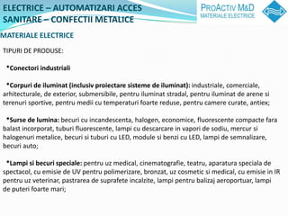 ELECTRICE C AUTOMATIZARI ACCES
SANITARE C CONFECTII METALICE
MATERIALE ELECTRICE
TIPURI DE PRODUSE:

 *Conectori industriali

 *Corpuri de iluminat (inclusiv proiectare sisteme de iluminat): industriale, comerciale,
arhitecturale, de exterior, submersibile, pentru iluminat stradal, pentru iluminat de arene si
terenuri sportive, pentru medii cu temperaturi foarte reduse, pentru camere curate, antiex;

 *Surse de lumina: becuri cu incandescenta, halogen, economice, fluorescente compacte fara
balast incorporat, tuburi fluorescente, lampi cu descarcare in vapori de sodiu, mercur si
halogenuri metalice, becuri si tuburi cu LED, module si benzi cu LED, lampi de semnalizare,
becuri auto;

 *Lampi si becuri speciale: pentru uz medical, cinematografie, teatru, aparatura speciala de
spectacol, cu emisie de UV pentru polimerizare, bronzat, uz cosmetic si medical, cu emisie in IR
pentru uz veterinar, pastrarea de suprafete incalzite, lampi pentru balizaj aeroportuar, lampi
de puteri foarte mari;
 