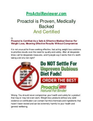 ProActolReviewer.com

Proactol is Proven, Medically
Backed
And Certified
Q

Proactol Is Certified As a Safe & Effective Medical Device For
Weight Loss, Meaning Effective Results Without Compromise
It is not unusual for those seeking effective, fast acting weight loss solutions
to prioritise results over the need for quality and safety. After all desperate
times call for desperate measures, and if people say it works then it’s worth
taking a bit of a risk right?

Wrong. You should never compromise your health and safety for a product
that may or may not even work. Weight loss products without any solid
evidence or certification can contain harmful chemicals and ingredients that
haven’t been tested and can be extremely harmful to your health and
general wellbeing.

 