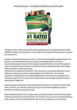 Proactol Reviews - The Safety And Effectiveness Of Proactol




 Proactol is used to aid the exercise and weight-management plan. As opposed to other miracle
weight-loss tablets, it will only perform with a sensible diet and physical exercise system to support
you shed your fat.


proactol is clinically tested and has turn into 1 of the most trusted weight-management pills in the
industry. It is medically backed across the globe by top wellness officials, such as Dr. J.
Gruenwald and properly renowned Pharmaceutical specialist Will Davis. Since of their selective
nature on what item they will endorse, it is difficult to uncover endorsements from these leading
health authorities on each site you go to.
According to the manufacturer, Proactol is 100% natural and it is produced employing a cactus
referred to as Optunia ficus-indica, also recognized as the Prickly Pear. The all natural
components of Proactol make it an perfect supplement for men and women everywhere, even
suitable for vegans! This is a huge surprise simply because not all weight-management pills are
appropriate for vegetarians.


proactol operates by absorbing the fat content (lipids) of the food in the stomach. It will bind with
some of the fat in your stomach, producing up to 27.4% of the fat indigestible and assist to
eliminate it harmlessly by way of your body.


Another factor Proactol can do is to support calm your food cravings and minimize the absorption
of dietary cholesterol into your blood stream. So, for these of you who are continuously tempted by
treats, sweets, and fatty snacks Proactol can help you to very easily say no to such foods.
 