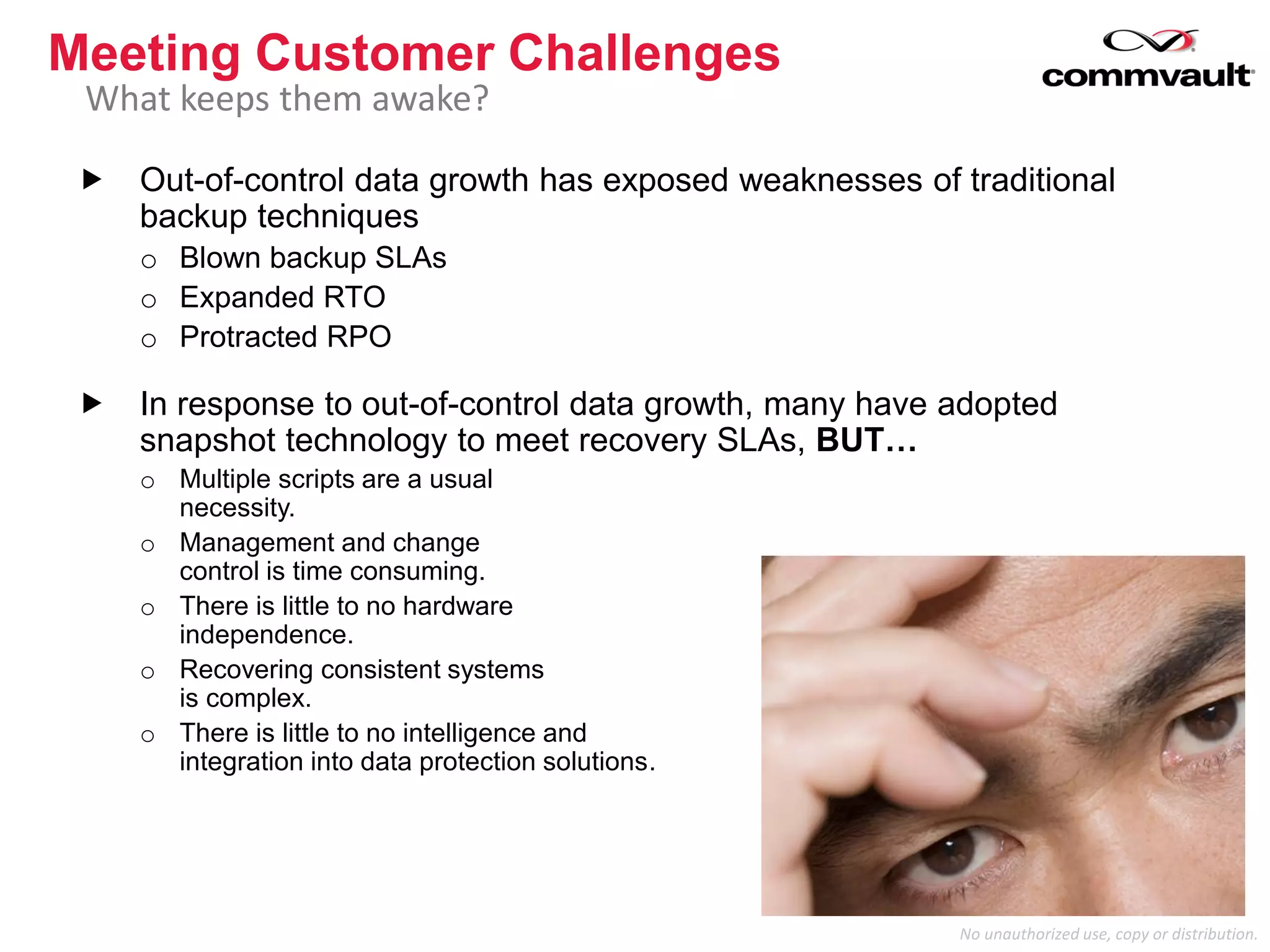 No unauthorized use, copy or distribution.
 Out-of-control data growth has exposed weaknesses of traditional
backup techniques
o Blown backup SLAs
o Expanded RTO
o Protracted RPO
 In response to out-of-control data growth, many have adopted
snapshot technology to meet recovery SLAs, BUT…
o Multiple scripts are a usual
necessity.
o Management and change
control is time consuming.
o There is little to no hardware
independence.
o Recovering consistent systems
is complex.
o There is little to no intelligence and
integration into data protection solutions.
Meeting Customer Challenges
What keeps them awake?
 