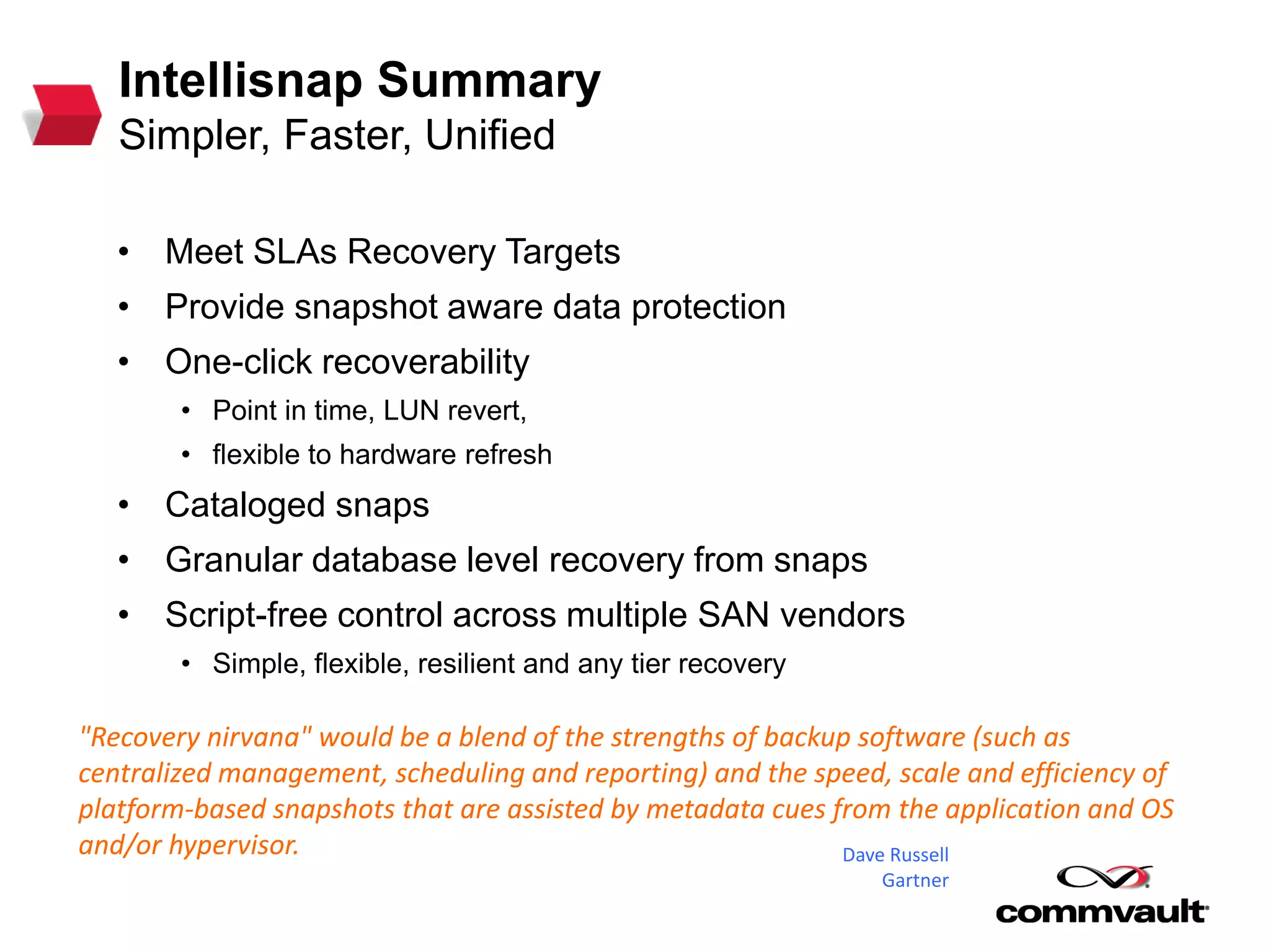Intellisnap Summary
Simpler, Faster, Unified
• Meet SLAs Recovery Targets
• Provide snapshot aware data protection
• One-click recoverability
• Point in time, LUN revert,
• flexible to hardware refresh
• Cataloged snaps
• Granular database level recovery from snaps
• Script-free control across multiple SAN vendors
• Simple, flexible, resilient and any tier recovery
"Recovery nirvana" would be a blend of the strengths of backup software (such as
centralized management, scheduling and reporting) and the speed, scale and efficiency of
platform-based snapshots that are assisted by metadata cues from the application and OS
and/or hypervisor. Dave Russell
Gartner
 