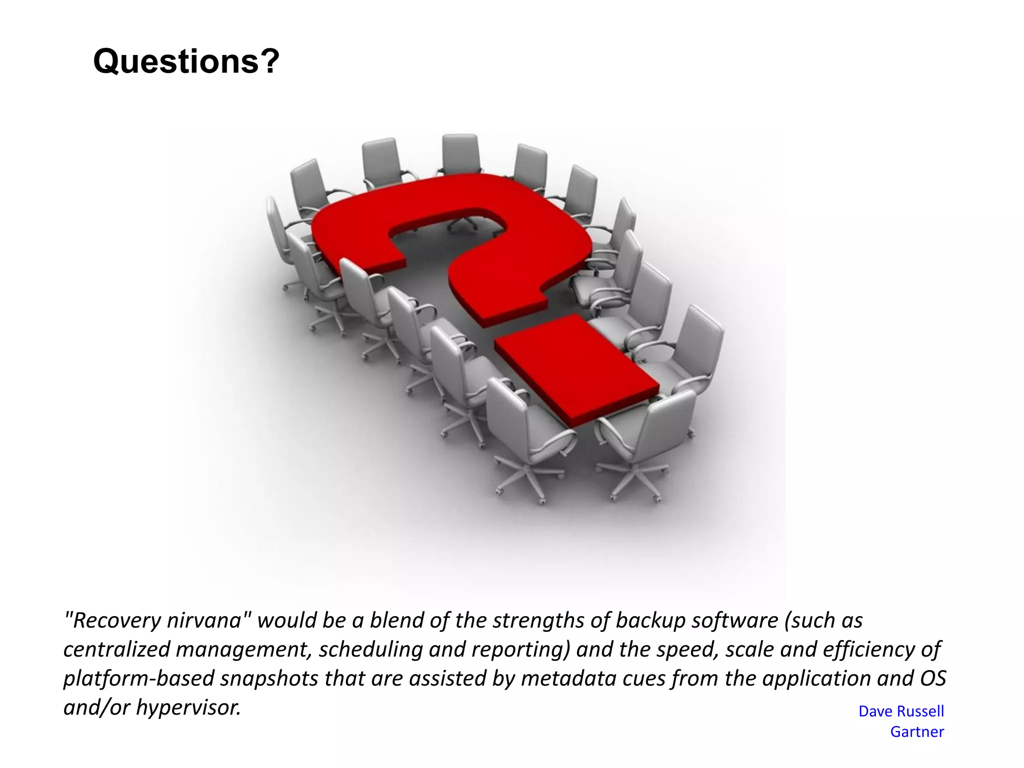 Questions?
"Recovery nirvana" would be a blend of the strengths of backup software (such as
centralized management, scheduling and reporting) and the speed, scale and efficiency of
platform-based snapshots that are assisted by metadata cues from the application and OS
and/or hypervisor. Dave Russell
Gartner
 