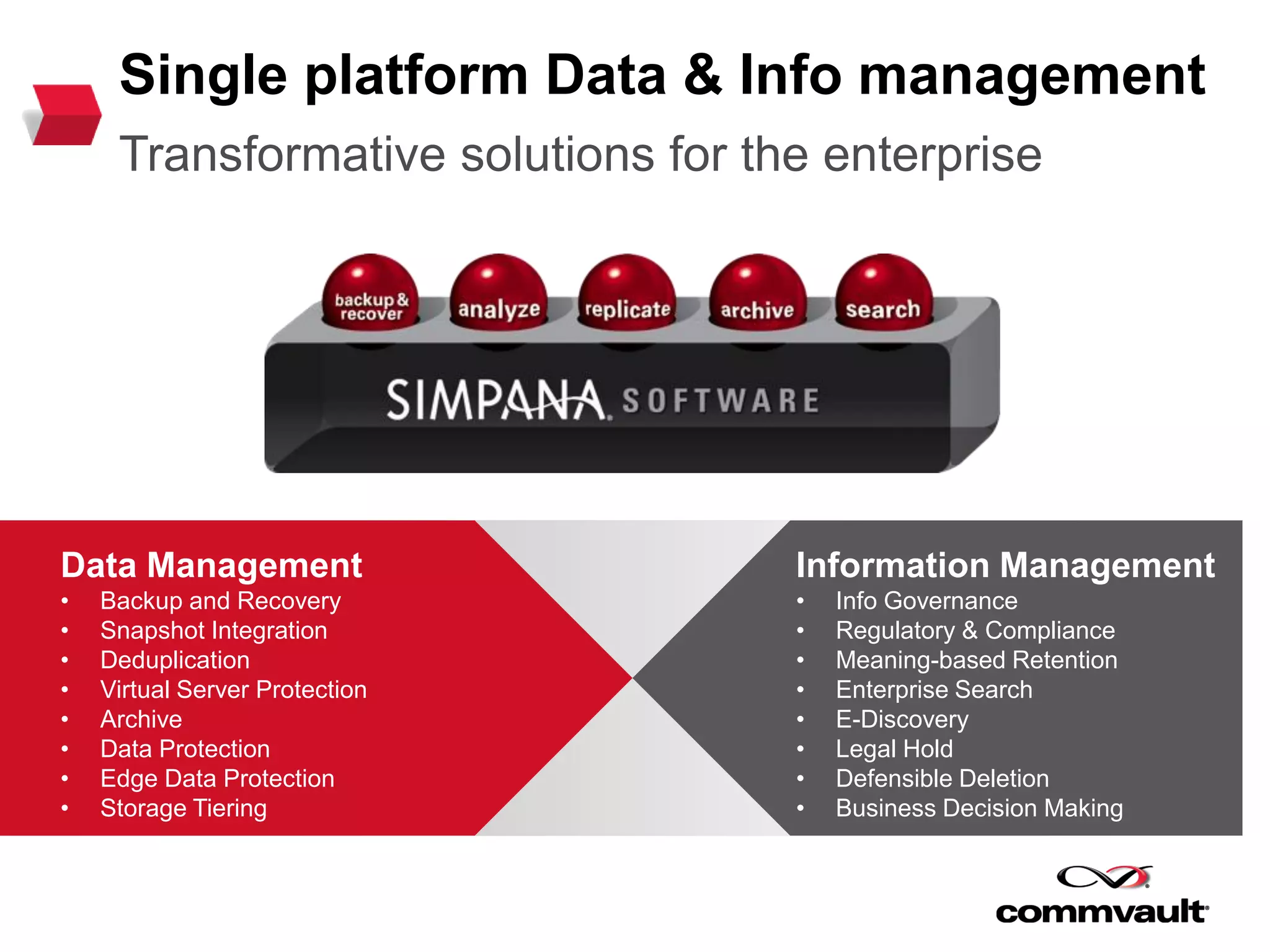 Single platform Data & Info management
Transformative solutions for the enterprise
Data Management
• Backup and Recovery
• Snapshot Integration
• Deduplication
• Virtual Server Protection
• Archive
• Data Protection
• Edge Data Protection
• Storage Tiering
Information Management
• Info Governance
• Regulatory & Compliance
• Meaning-based Retention
• Enterprise Search
• E-Discovery
• Legal Hold
• Defensible Deletion
• Business Decision Making
 