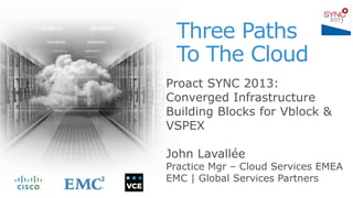 Three Paths
To The Cloud
Proact SYNC 2013:
Converged Infrastructure
Building Blocks for Vblock &
VSPEX
John Lavallée
Practice Mgr – Cloud Services EMEA
EMC | Global Services Partners
 