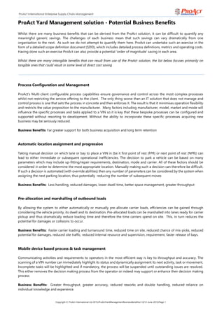 Copyright © ProAct International Ltd 2015/ProActYardManagementBusinessBenefitsv1.0/12-June-2015/Page 1
ProAct International Enterprise Supply Chain Management
ProAct Yard Management solution - Potential Business Benefits
Whilst there are many business benefits that can be derived from the ProAct solution, it can be difficult to quantify any
meaningful generic savings. The challenges of each business mean that such savings can vary dramatically from one
organisation to the next. As such we do not attempt to quantify them here. ProAct can undertake such an exercise in the
form of a detailed scope definition document (SDD), which includes detailed process definitions, metrics and operating costs.
Having done such an exercise ProAct can also provide a potential ‘order of magnitude’ saving in each area.
Whilst there are many intangible benefits that can result from use of the ProAct solution, the list below focuses primarily on
tangible ones that could result in some level of direct cost saving
Process Configuration and Management
ProAct’s Multi-client configurable process capabilities ensure governance and control across the most complex processes
whilst not restricting the service offering to the client. The only thing worse than an IT solution that does not manage and
control process is one that sets the process in concrete and then enforces it. The result is that it minimises operation flexibility
and restricts the value proposition to the manufacturer. Many factors including manufacturer, model, market and mode will
influence the specific processes and tasks applied to a VIN so it is key that these bespoke processes can be configured and
supported without resorting to development. Without the ability to incorporate these specific processes acquiring new
business may be seriously reduced.
Business Benefits: Far greater support for both business acquisition and long term retention
Automatic location assignment and progression
Taking manual decision on which lane or bay to place a VIN in (be it first point of rest (FPR) or next point of rest (NPR)) can
lead to either immediate or subsequent operational inefficiencies. The decision to park a vehicle can be based on many
parameters which may include up-fitting/repair requirements, destination, mode and carrier. All of these factors should be
considered in order to determine the most appropriate location. Manually making such a decision can therefore be difficult.
If such a decision is automated (with override abilities) then any number of parameters can be considered by the system when
assigning the next parking location, thus potentially reducing the number of subsequent moves
Business Benefits: Less handling, reduced damages, lower dwell time, better space management, greater throughput
Pre-allocation and marshalling of outbound loads
By allowing the system to either automatically or manually pre-allocate carrier loads, efficiencies can be gained through
considering the vehicle priority, its dwell and its destination. Pre-allocated loads can be marshalled into lanes ready for carrier
pickup and thus dramatically reduce loading time and therefore the time carriers spend on site. This, in turn reduces the
potential for damages or collisions to occur.
Business Benefits: Faster carrier loading and turnaround time, reduced time on site, reduced chance of mis-picks, reduced
potential for damages, reduced site traffic, reduced internal resource and supervision, requirement, faster release of bays.
Mobile device based process & task management
Communicating activities and requirements to operators in the most efficient way is key to throughput and accuracy. The
scanning of a VIN number can immediately highlight its status and dynamically assignment its next activity, task or movement.
Incomplete tasks will be highlighted and if mandatory, the process will be suspended until outstanding issues are resolved.
This either removes the decision making process from the operator or indeed may support or enhance their decision making
process
Business Benefits: Greater throughput, greater accuracy, reduced reworks and double handling, reduced reliance on
individual knowledge and experience.
 