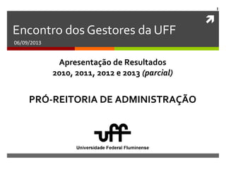 
1
Encontro dos Gestores da UFF
06/09/2013
PRÓ-REITORIA DE ADMINISTRAÇÃO
Apresentação de Resultados
2010, 2011, 2012 e 2013 (parcial)
 