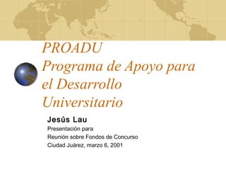 PROADU
Programa de Apoyo para
el Desarrollo
Universitario
Jesús Lau
Presentación para
Reunión sobre Fondos de Concurso
Ciudad Juárez, marzo 6, 2001
 