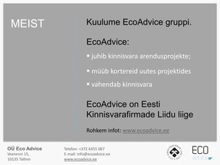 Kuulume EcoAdvice gruppi.
EcoAdvice:
 juhib kinnisvara arendusprojekte;
 müüb kortereid uutes projektides
 vahendab kinnisvara
EcoAdvice on Eesti
Kinnisvarafirmade Liidu liige
Rohkem infot: www.ecoadvice.ee
MEIST
OÜ Eco Advice
Veerenni 15,
10135 Tallinn
Telefon: +372 6455 067
E-mail: info@ecoadvice.ee
www.ecoadvice.ee
 