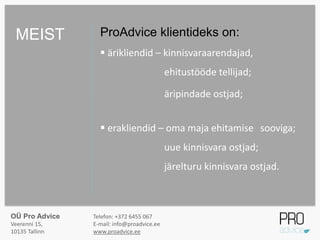 ProAdvice klientideks on:
 ärikliendid – kinnisvaraarendajad,
ehitustööde tellijad;
äripindade ostjad;
 erakliendid – oma maja ehitamise sooviga;
uue kinnisvara ostjad;
järelturu kinnisvara ostjad.
MEIST
OÜ Pro Advice
Veerenni 15,
10135 Tallinn
Telefon: +372 6455 067
E-mail: info@proadvice.ee
www.proadvice.ee
 