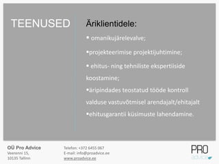 Äriklientidele:
 omanikujärelevalve;
projekteerimise projektijuhtimine;
 ehitus- ning tehniliste ekspertiiside
koostamine;
äripindades teostatud tööde kontroll
valduse vastuvõtmisel arendajalt/ehitajalt
ehitusgarantii küsimuste lahendamine.
TEENUSED
OÜ Pro Advice
Veerenni 15,
10135 Tallinn
Telefon: +372 6455 067
E-mail: info@proadvice.ee
www.proadvice.ee
 