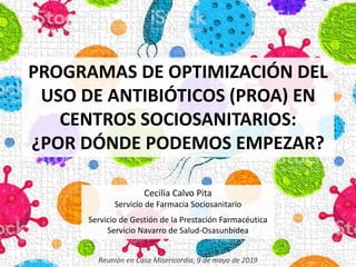 PROGRAMAS DE OPTIMIZACIÓN DEL
USO DE ANTIBIÓTICOS (PROA) EN
CENTROS SOCIOSANITARIOS:
¿POR DÓNDE PODEMOS EMPEZAR?
Cecilia Calvo Pita
Servicio de Farmacia Sociosanitario
Servicio de Gestión de la Prestación Farmacéutica
Servicio Navarro de Salud-Osasunbidea
Reunión en Casa Misericordia, 9 de mayo de 2019
 