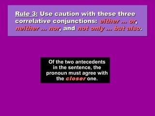 Rule 3:Rule 3: Use caution with these threeUse caution with these three
correlative conjunctions:correlative conjunctions: either … oreither … or,,
neither … norneither … nor, and, and not only … but alsonot only … but also..
Rule 3:Rule 3: Use caution with these threeUse caution with these three
correlative conjunctions:correlative conjunctions: either … oreither … or,,
neither … norneither … nor, and, and not only … but alsonot only … but also..
Of the two antecedents
in the sentence, the
pronoun must agree with
the closer one.
Of the two antecedents
in the sentence, the
pronoun must agree with
the closer one.
 
