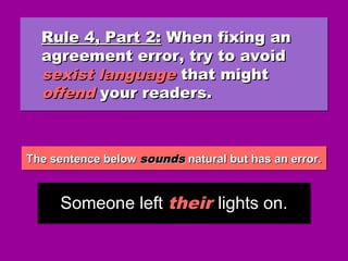 The sentence belowThe sentence below soundssounds natural but has an error.natural but has an error.The sentence belowThe sentence below soundssounds natural but has an error.natural but has an error.
Rule 4, Part 2:Rule 4, Part 2: When fixing anWhen fixing an
agreement error, try to avoidagreement error, try to avoid
sexist languagesexist language that mightthat might
offendoffend your readers.your readers.
Rule 4, Part 2:Rule 4, Part 2: When fixing anWhen fixing an
agreement error, try to avoidagreement error, try to avoid
sexist languagesexist language that mightthat might
offendoffend your readers.your readers.
Someone left their lights on.Someone left their lights on.
 