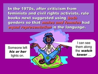 In the 1970s, after criticism fromIn the 1970s, after criticism from
feminists and civil rights activists, rulefeminists and civil rights activists, rule
books next suggested usingbooks next suggested using bothboth
genders so thatgenders so that males and femalesmales and females hadhad
equal representationequal representation in the language.in the language.
In the 1970s, after criticism fromIn the 1970s, after criticism from
feminists and civil rights activists, rulefeminists and civil rights activists, rule
books next suggested usingbooks next suggested using bothboth
genders so thatgenders so that males and femalesmales and females hadhad
equal representationequal representation in the language.in the language.
Someone left
his or her
lights on.
Someone left
his or her
lights on.
I can see
them along
the watch
tower ...
I can see
them along
the watch
tower ...
 