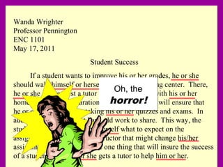 Wanda Wrighter
Professor Pennington
ENC 1101
May 17, 2011
Student Success
If a student wants to improve his or her grades, he or she
should walk himself or herself over to the tutoring center. There,
he or she can request a tutor to help him or her with his or her
homework. This preparation for his or her class will ensure that
he or she is ready when taking his or her quizzes and exams. In
addition, the tutor might have old work to share. This way, the
student can find out himself/herself what to expect on the
assignments for a specific instructor that might change his/her
assignments rarely. Thus, the one thing that will insure the success
of a student is that he or she gets a tutor to help him or her.
Wanda Wrighter
Professor Pennington
ENC 1101
May 17, 2011
Student Success
If a student wants to improve his or her grades, he or she
should walk himself or herself over to the tutoring center. There,
he or she can request a tutor to help him or her with his or her
homework. This preparation for his or her class will ensure that
he or she is ready when taking his or her quizzes and exams. In
addition, the tutor might have old work to share. This way, the
student can find out himself/herself what to expect on the
assignments for a specific instructor that might change his/her
assignments rarely. Thus, the one thing that will insure the success
of a student is that he or she gets a tutor to help him or her.
Oh, the
horror!
Oh, the
horror!
 