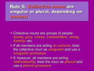 Rule 5:Rule 5: Collective nounsCollective nouns areare
singular or plural, depending onsingular or plural, depending on
contextcontext..
Rule 5:Rule 5: Collective nounsCollective nouns areare
singular or plural, depending onsingular or plural, depending on
contextcontext..
• Collective nouns are groups of people:Collective nouns are groups of people:
teamteam,, juryjury,, classclass,, committeecommittee,, armyarmy,,
familyfamily, etc., etc.
• If all members are actingIf all members are acting in unisonin unison, treat, treat
the collective noun asthe collective noun as singularsingular and use aand use a
singular pronounsingular pronoun..
• If, however, all members are actingIf, however, all members are acting
individuallyindividually, treat the noun as, treat the noun as pluralplural andand
use ause a plural pronounplural pronoun..
 