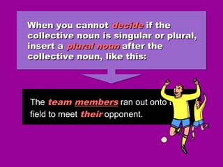 When you cannotWhen you cannot decidedecide if theif the
collective noun is singular or plural,collective noun is singular or plural,
insert ainsert a plural nounplural noun after theafter the
collective noun, like this:collective noun, like this:
When you cannotWhen you cannot decidedecide if theif the
collective noun is singular or plural,collective noun is singular or plural,
insert ainsert a plural nounplural noun after theafter the
collective noun, like this:collective noun, like this:
The team members ran out onto the
field to meet their opponent.
The team members ran out onto the
field to meet their opponent.
 