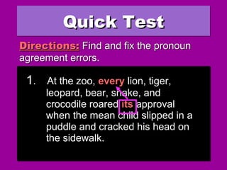 Quick TestQuick TestQuick TestQuick Test
1. At the zoo, every lion, tiger,
leopard, bear, snake, and
crocodile roared their approval
when the mean child slipped in a
puddle and cracked his head on
the sidewalk.
1. At the zoo, every lion, tiger,
leopard, bear, snake, and
crocodile roared their approval
when the mean child slipped in a
puddle and cracked his head on
the sidewalk.
Directions:Directions: Find and fix the pronounFind and fix the pronoun
agreement errors.agreement errors.
1. At the zoo, every lion, tiger,
leopard, bear, snake, and
crocodile roared its approval
when the mean child slipped in a
puddle and cracked his head on
the sidewalk.
1. At the zoo, every lion, tiger,
leopard, bear, snake, and
crocodile roared its approval
when the mean child slipped in a
puddle and cracked his head on
the sidewalk.
 