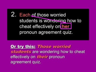 2.2. Each of those worriedEach of those worried
students is wondering how tostudents is wondering how to
cheat effectively on theircheat effectively on their
pronoun agreement quiz.pronoun agreement quiz.
2.2. Each of those worriedEach of those worried
students is wondering how tostudents is wondering how to
cheat effectively on theircheat effectively on their
pronoun agreement quiz.pronoun agreement quiz.
Or try this:Or try this: Those worriedThose worried
studentsstudents are wondering how to cheatare wondering how to cheat
effectively oneffectively on theirtheir pronounpronoun
agreement quiz.agreement quiz.
2.2. EachEach of those worriedof those worried
students is wondering how tostudents is wondering how to
cheat effectively oncheat effectively on hishis
pronoun agreement quiz.pronoun agreement quiz.
2.2. EachEach of those worriedof those worried
students is wondering how tostudents is wondering how to
cheat effectively oncheat effectively on hishis
pronoun agreement quiz.pronoun agreement quiz.
2.2. EachEach of those worriedof those worried
students is wondering how tostudents is wondering how to
cheat effectively oncheat effectively on herher
pronoun agreement quiz.pronoun agreement quiz.
2.2. EachEach of those worriedof those worried
students is wondering how tostudents is wondering how to
cheat effectively oncheat effectively on herher
pronoun agreement quiz.pronoun agreement quiz.
 
