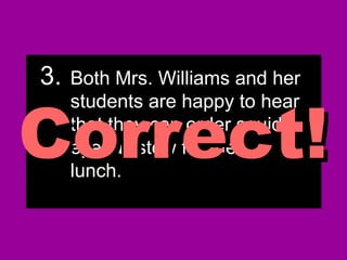 3.3. Both Mrs. Williams and herBoth Mrs. Williams and her
students are happy to hearstudents are happy to hear
that they can order squidthat they can order squid
eyeball stew for theireyeball stew for their
lunch.lunch.
3.3. Both Mrs. Williams and herBoth Mrs. Williams and her
students are happy to hearstudents are happy to hear
that they can order squidthat they can order squid
eyeball stew for theireyeball stew for their
lunch.lunch.
Correct!Correct!
 