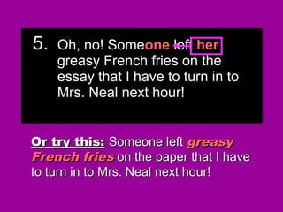 5. Oh, no! Someone left their
greasy French fries on the
essay that I have to turn in to
Mrs. Neal next hour!
5. Oh, no! Someone left their
greasy French fries on the
essay that I have to turn in to
Mrs. Neal next hour!
Or try this:Or try this: Someone leftSomeone left greasygreasy
French friesFrench fries on the paper that I haveon the paper that I have
to turn in to Mrs. Neal next hour!to turn in to Mrs. Neal next hour!
5. Oh, no! Someone left his
greasy French fries on the
essay that I have to turn in to
Mrs. Neal next hour!
5. Oh, no! Someone left his
greasy French fries on the
essay that I have to turn in to
Mrs. Neal next hour!
5. Oh, no! Someone left her
greasy French fries on the
essay that I have to turn in to
Mrs. Neal next hour!
5. Oh, no! Someone left her
greasy French fries on the
essay that I have to turn in to
Mrs. Neal next hour!
 