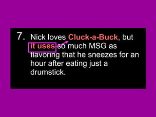 7.7. Nick loves Cluck-a-Buck, butNick loves Cluck-a-Buck, but
they use so much MSG asthey use so much MSG as
flavoring that he sneezes for anflavoring that he sneezes for an
hour after eating just ahour after eating just a
drumstick.drumstick.
7.7. Nick loves Cluck-a-Buck, butNick loves Cluck-a-Buck, but
they use so much MSG asthey use so much MSG as
flavoring that he sneezes for anflavoring that he sneezes for an
hour after eating just ahour after eating just a
drumstick.drumstick.
7.7. Nick lovesNick loves Cluck-a-BuckCluck-a-Buck, but, but
it usesit uses so much MSG asso much MSG as
flavoring that he sneezes for anflavoring that he sneezes for an
hour after eating just ahour after eating just a
drumstick.drumstick.
7.7. Nick lovesNick loves Cluck-a-BuckCluck-a-Buck, but, but
it usesit uses so much MSG asso much MSG as
flavoring that he sneezes for anflavoring that he sneezes for an
hour after eating just ahour after eating just a
drumstick.drumstick.
 