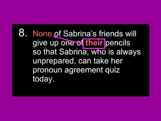 8.8. None of Sabrina’s friends willNone of Sabrina’s friends will
give up one of his or hergive up one of his or her
pencils so that Sabrina, who ispencils so that Sabrina, who is
always unprepared, can takealways unprepared, can take
her pronoun agreement quizher pronoun agreement quiz
today.today.
8.8. None of Sabrina’s friends willNone of Sabrina’s friends will
give up one of his or hergive up one of his or her
pencils so that Sabrina, who ispencils so that Sabrina, who is
always unprepared, can takealways unprepared, can take
her pronoun agreement quizher pronoun agreement quiz
today.today.
8.8. NoneNone of Sabrina’s friends willof Sabrina’s friends will
give up one ofgive up one of theirtheir pencilspencils
so that Sabrina, who is alwaysso that Sabrina, who is always
unprepared, can take herunprepared, can take her
pronoun agreement quizpronoun agreement quiz
today.today.
8.8. NoneNone of Sabrina’s friends willof Sabrina’s friends will
give up one ofgive up one of theirtheir pencilspencils
so that Sabrina, who is alwaysso that Sabrina, who is always
unprepared, can take herunprepared, can take her
pronoun agreement quizpronoun agreement quiz
today.today.
 
