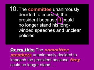 10.10.The committee unanimouslyThe committee unanimously
decided to impeach thedecided to impeach the
president because they couldpresident because they could
no longer stand his long-no longer stand his long-
winded speeches and unclearwinded speeches and unclear
policies.policies.
10.10.The committee unanimouslyThe committee unanimously
decided to impeach thedecided to impeach the
president because they couldpresident because they could
no longer stand his long-no longer stand his long-
winded speeches and unclearwinded speeches and unclear
policies.policies.
Or try this:Or try this: TheThe committeecommittee
membersmembers unanimously decided tounanimously decided to
impeach the president becauseimpeach the president because theythey
could no longer stand .could no longer stand .....
10.10.TheThe committeecommittee unanimouslyunanimously
decided to impeach thedecided to impeach the
president becausepresident because itit couldcould
no longer stand his long-no longer stand his long-
winded speeches and unclearwinded speeches and unclear
policies.policies.
10.10.TheThe committeecommittee unanimouslyunanimously
decided to impeach thedecided to impeach the
president becausepresident because itit couldcould
no longer stand his long-no longer stand his long-
winded speeches and unclearwinded speeches and unclear
policies.policies.
 