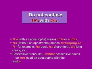 Do not confuseDo not confuse
it’sit’s withwith itsits..
Do not confuseDo not confuse
it’sit’s withwith itsits..
• It’sIt’s [with an apostrophe] means[with an apostrophe] means it isit is oror it hasit has..
• ItsIts [without an apostrophe] means[without an apostrophe] means belonging tobelonging to
itit——for example,for example, itsits bowl,bowl, itsits sharp teeth,sharp teeth, itsits longlong
claws, etc.claws, etc.
• Possessive pronouns—Possessive pronouns—unlikeunlike possessive nounspossessive nouns
—do—do notnot need an apostrophe with theneed an apostrophe with the
finalfinal ss..
 