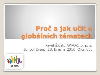 Proč a jak učit o
globálních tématech
Pavel Žwak, ARPOK, o. p. s.
School Event, 23. března 2016, Olomouc
 