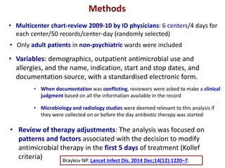 Methods
• Multicenter chart-review 2009-10 by ID physicians: 6 centers/4 days for
each center/50 records/center-day (randomly selected)
• Only adult patients in non-psychiatric wards were included
• Variables: demographics, outpatient antimicrobial use and
allergies, and the name, indication, start and stop dates, and
documentation source, with a standardised electronic form.
• When documentation was conflicting, reviewers were asked to make a clinical
judgment based on all the information available in the record
• Microbiology and radiology studies were deemed relevant to this analysis if
they were collected on or before the day antibiotic therapy was started
• Review of therapy adjustments: The analysis was focused on
patterns and factors associated with the decision to modify
antimicrobial therapy in the first 5 days of treatment (Kollef
criteria) Braykov NP. Lancet Infect Dis. 2014 Dec;14(12):1220–7.
 