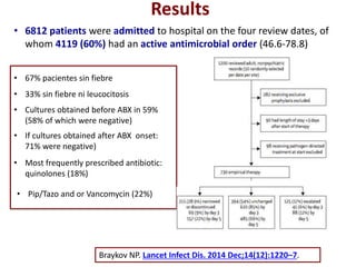 Results
• 6812 patients were admitted to hospital on the four review dates, of
whom 4119 (60%) had an active antimicrobial order (46.6-78.8)
Braykov NP. Lancet Infect Dis. 2014 Dec;14(12):1220–7.
• 67% pacientes sin fiebre
• 33% sin fiebre ni leucocitosis
• Cultures obtained before ABX in 59%
(58% of which were negative)
• If cultures obtained after ABX onset:
71% were negative)
• Most frequently prescribed antibiotic:
quinolones (18%)
• Pip/Tazo and or Vancomycin (22%)
 