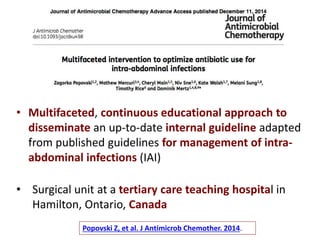 • Multifaceted, continuous educational approach to
disseminate an up-to-date internal guideline adapted
from published guidelines for management of intra-
abdominal infections (IAI)
• Surgical unit at a tertiary care teaching hospital in
Hamilton, Ontario, Canada
Popovski Z, et al. J Antimicrob Chemother. 2014.
 
