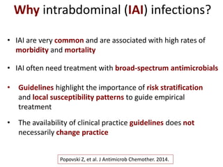 • IAI are very common and are associated with high rates of
morbidity and mortality
Popovski Z, et al. J Antimicrob Chemother. 2014.
Why intrabdominal (IAI) infections?
• IAI often need treatment with broad-spectrum antimicrobials
• Guidelines highlight the importance of risk stratification
and local susceptibility patterns to guide empirical
treatment
• The availability of clinical practice guidelines does not
necessarily change practice
 