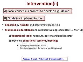 A) Local consensus process to develop a guideline
Intervention(ii)
• Endorsed by hospital and programme leadership
B) Guideline implementation
• Multimodal educational and collaborative approach (Dec´10-Mar´11)
1) educational tools: handouts, posters and pocket cards
2) providing educational sessions/meetings
• ID, surgery, pharmacists, nurses
• Rotating residents at the surgery ward (beginning)
Popovski Z, et al. J Antimicrob Chemother. 2014.
 