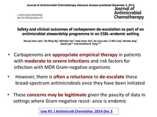 • However, there is often a reluctance to de-escalate these
broad-spectrum antimicrobials once they have been initiated
Lew KY. J Antimicrob Chemother. 2014 Dec 3.
• Carbapenems are appropriate empirical therapy in patients
with moderate to severe infections and risk factors for
infection with MDR Gram-negative organisms
• These concerns may be legitimate given the paucity of data in
settings where Gram-negative resist- ance is endemic
 
