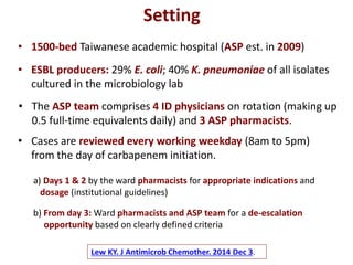 Lew KY. J Antimicrob Chemother. 2014 Dec 3.
• 1500-bed Taiwanese academic hospital (ASP est. in 2009)
Setting
• ESBL producers: 29% E. coli; 40% K. pneumoniae of all isolates
cultured in the microbiology lab
• The ASP team comprises 4 ID physicians on rotation (making up
0.5 full-time equivalents daily) and 3 ASP pharmacists.
• Cases are reviewed every working weekday (8am to 5pm)
from the day of carbapenem initiation.
a) Days 1 & 2 by the ward pharmacists for appropriate indications and
dosage (institutional guidelines)
b) From day 3: Ward pharmacists and ASP team for a de-escalation
opportunity based on clearly defined criteria
 