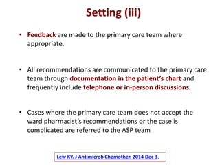 Lew KY. J Antimicrob Chemother. 2014 Dec 3.
• Feedback are made to the primary care team where
appropriate.
Setting (iii)
• All recommendations are communicated to the primary care
team through documentation in the patient’s chart and
frequently include telephone or in-person discussions.
• Cases where the primary care team does not accept the
ward pharmacist’s recommendations or the case is
complicated are referred to the ASP team
 