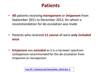 Lew KY. J Antimicrob Chemother. 2014 Dec 3.
• All patients receiving meropenem or imipenem from
September 2011 to December 2012, for whom a
recommendation for de-escalation was made
Patients
• Patients who received ≥1 course of were only included
once
• Ertapenem was excluded as it is a narrower spectrum
carbapenem recommended for the de-escalation from
imipenem or meropenem
 