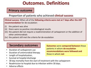 Primary outcome
Outcomes. Definitions
Proportion of patients who achieved clinical success
Clinical success: When all of the following criteria were met at 7 days after the ASP
recommendation for de-escalation:
(i) the patient was alive
(ii) there were no positive microbiological results
(iii) the patient did not require a readministration of carbapenem or the addition of
other antimicrobials
(iv) the patient still met the criteria for de-escalation
Secondary outcomes
• Duration of carbapenem use
• Duration of antimicrobial therapy
• Length of hospitalization,
• Survival at hospital discharge
• 30 day mortality from the start of treatment with the carbapenem
• Readmission to hospital due to infection within 30 days.
• Adverse effects
Outcomes were compared between those
patients in whom de-escalation
recommendations were followed and
those in whom not
 